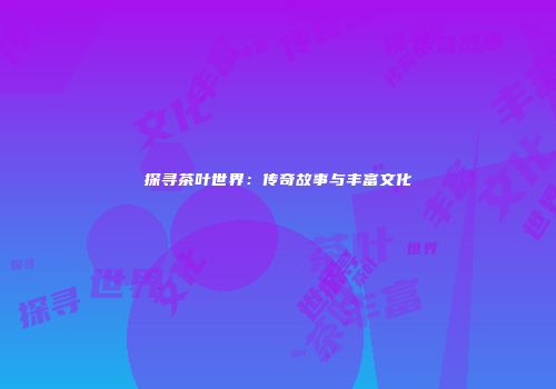 探寻茶叶世界：传奇故事与丰富文化