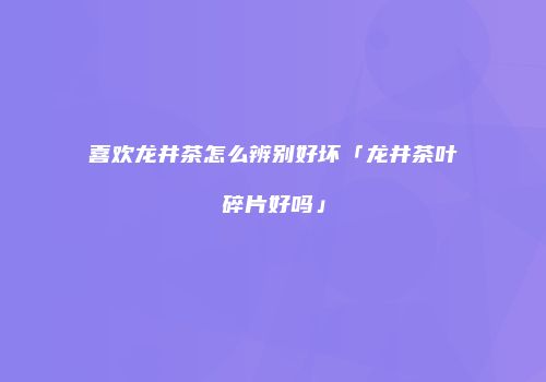 喜欢龙井茶怎么辨别好坏「龙井茶叶碎片好吗」