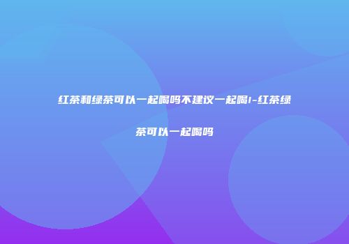 红茶和绿茶可以一起喝吗不建议一起喝!-红茶绿茶可以一起喝吗