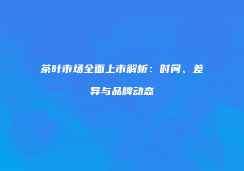 茶叶市场全面上市解析：时间、差异与品牌动态