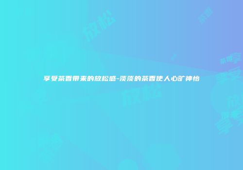 享受茶香带来的放松感-淡淡的茶香使人心旷神怡