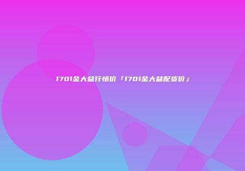1701金大益行情价「1701金大益配货价」