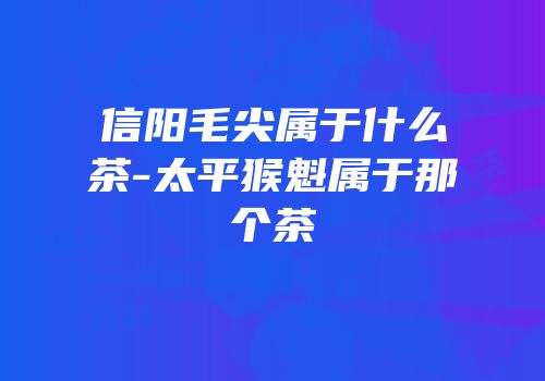 信阳毛尖属于什么茶-太平猴魁属于那个茶
