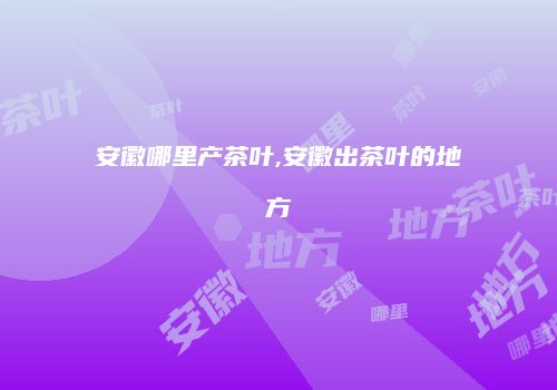 安徽哪里产茶叶,安徽出茶叶的地方
