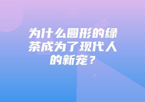 为什么圆形的绿茶成为了现代人的新宠？