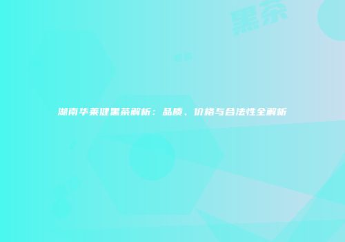 湖南华莱健黑茶解析：品质、价格与合法性全解析