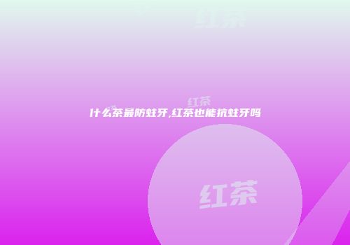 什么茶最防蛀牙,红茶也能抗蛀牙吗