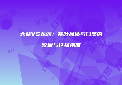 大益VS龙润：茶叶品质与口感的较量与选择指南