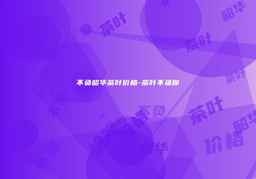 不负韶华茶叶价格-茶叶不负你
