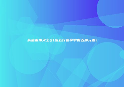 茶金木水火土(介绍五行哲学中的五种元素)