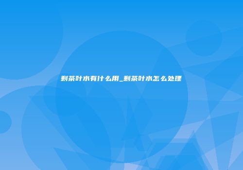剩茶叶水有什么用_剩茶叶水怎么处理
