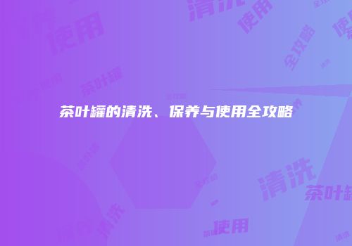 茶叶罐的清洗、保养与使用全攻略