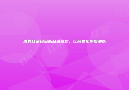 境界红茶珍藏版品鉴攻略：红茶文化深度解析