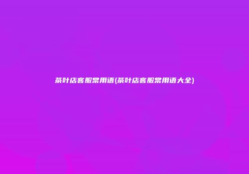 茶叶店客服常用语(茶叶店客服常用语大全)