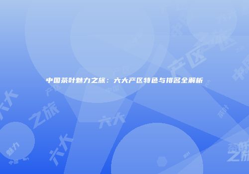 中国茶叶魅力之旅：六大产区特色与排名全解析