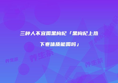三种人不宜喝黑枸杞「黑枸杞上热下寒体质能喝吗」