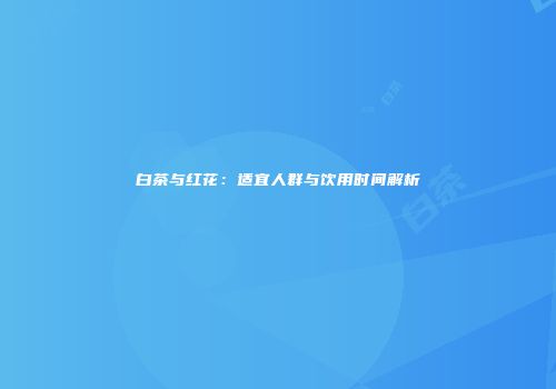 白茶与红花：适宜人群与饮用时间解析