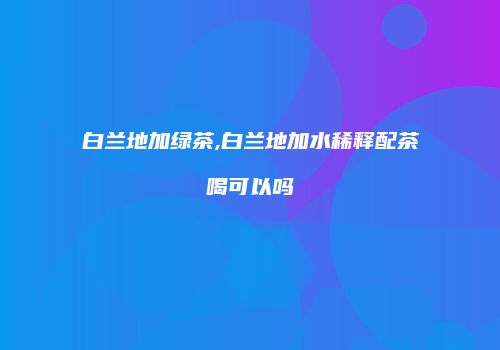 白兰地加绿茶,白兰地加水稀释配茶喝可以吗