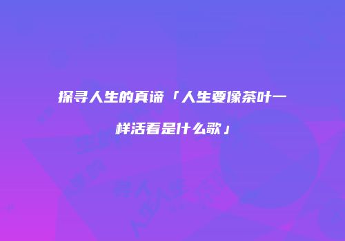 探寻人生的真谛「人生要像茶叶一样活着是什么歌」