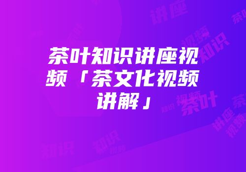 茶叶知识讲座视频「茶文化视频讲解」