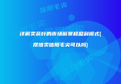 详解卖茶叶的市场前景和盈利模式(摆摊卖信阳毛尖可以吗)