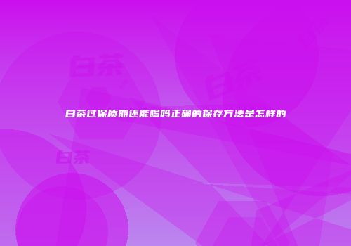 白茶过保质期还能喝吗正确的保存方法是怎样的