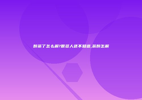 醉茶了怎么解?很多人还不知道,茶醉怎解