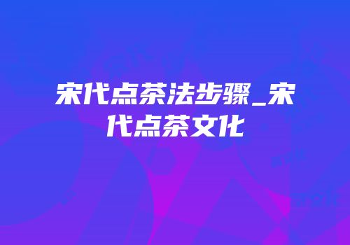 宋代点茶法步骤_宋代点茶文化
