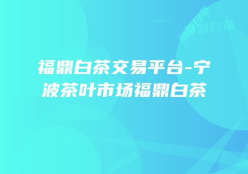 福鼎白茶交易平台-宁波茶叶市场福鼎白茶