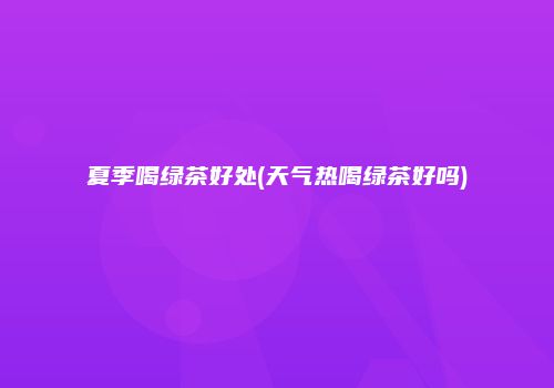 夏季喝绿茶好处(天气热喝绿茶好吗)