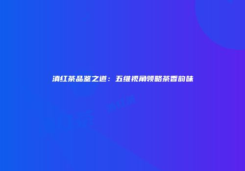 滇红茶品鉴之道：五维视角领略茶香韵味