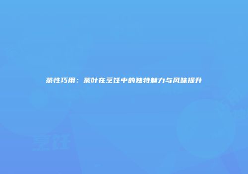 茶性巧用：茶叶在烹饪中的独特魅力与风味提升