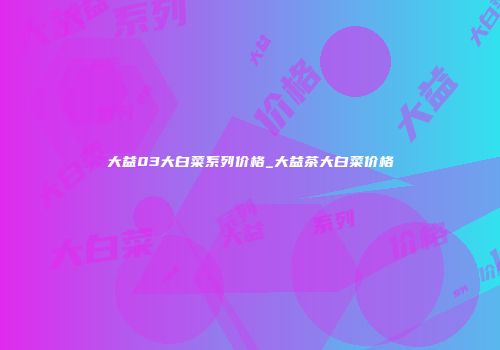 大益03大白菜系列价格_大益茶大白菜价格