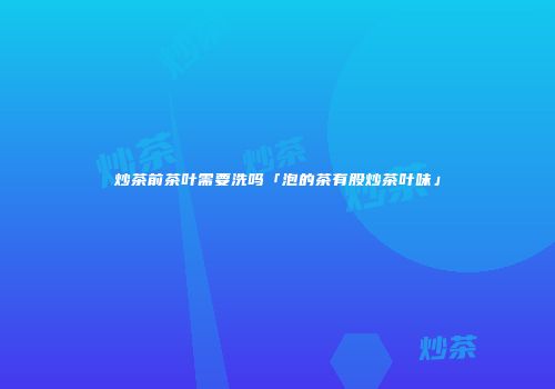 炒茶前茶叶需要洗吗「泡的茶有股炒茶叶味」