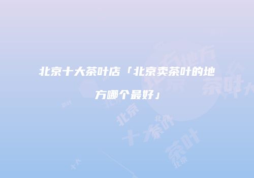 北京十大茶叶店「北京卖茶叶的地方哪个最好」