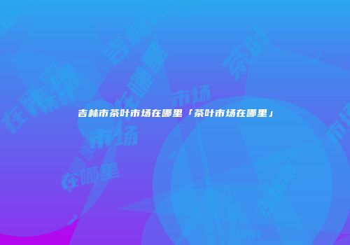 吉林市茶叶市场在哪里「茶叶市场在哪里」