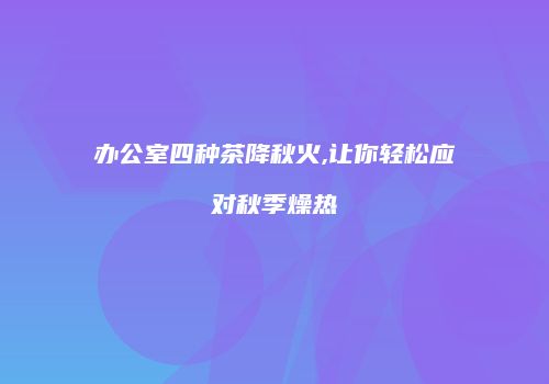 办公室四种茶降秋火,让你轻松应对秋季燥热
