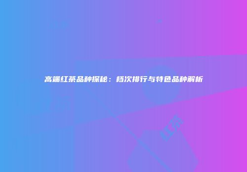 高端红茶品种探秘：档次排行与特色品种解析