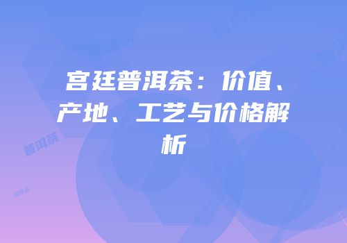 宫廷普洱茶：价值、产地、工艺与价格解析
