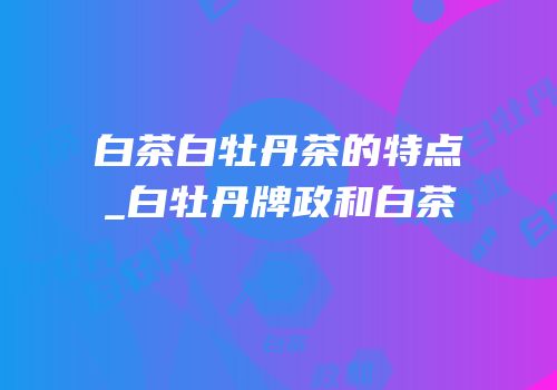 白茶白牡丹茶的特点_白牡丹牌政和白茶