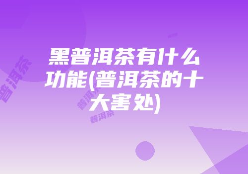 黑普洱茶有什么功能(普洱茶的十大害处)