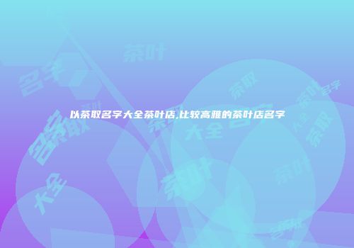以茶取名字大全茶叶店,比较高雅的茶叶店名字