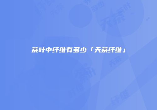茶叶中纤维有多少「天茶纤维」