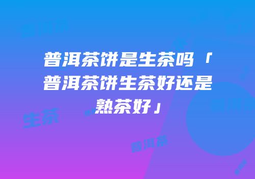 普洱茶饼是生茶吗「普洱茶饼生茶好还是熟茶好」
