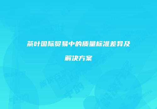 茶叶国际贸易中的质量标准差异及解决方案