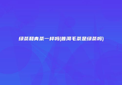 绿茶和青茶一样吗(普洱毛茶是绿茶吗)