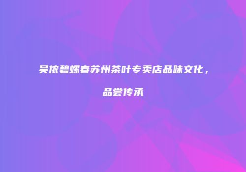 吴侬碧螺春苏州茶叶专卖店品味文化，品尝传承