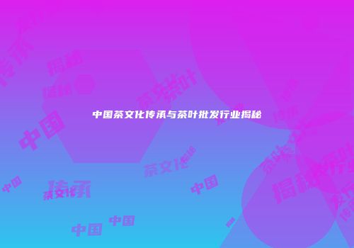 中国茶文化传承与茶叶批发行业揭秘