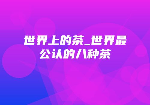 世界上的茶_世界最公认的八种茶