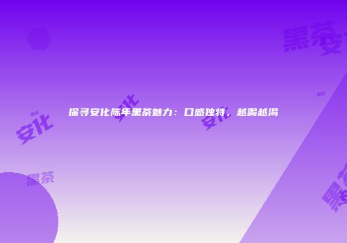探寻安化陈年黑茶魅力：口感独特，越喝越渴